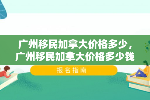 广州移民加拿大价格多少，广州移民加拿大价格多少钱