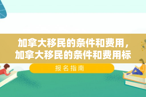 加拿大移民的条件和费用，加拿大移民的条件和费用标准