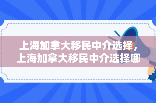 上海加拿大移民中介选择，上海加拿大移民中介选择哪个公司