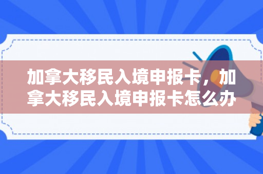 加拿大移民入境申报卡，加拿大移民入境申报卡怎么办理