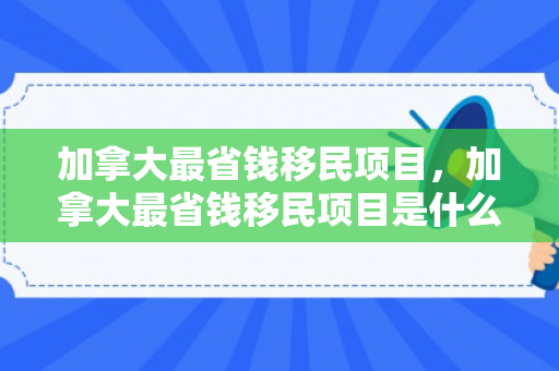 加拿大最省钱移民项目，加拿大最省钱移民项目是什么