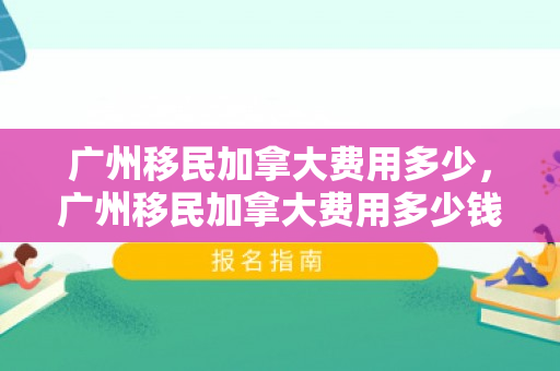 广州移民加拿大费用多少，广州移民加拿大费用多少钱