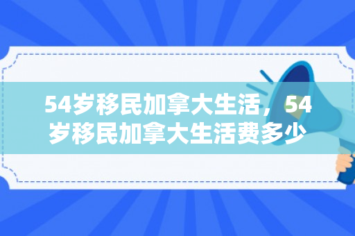 54岁移民加拿大生活，54岁移民加拿大生活费多少