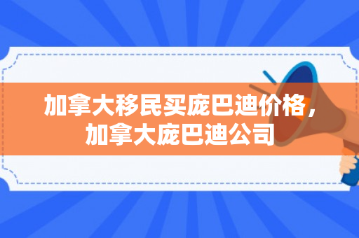 加拿大移民买庞巴迪价格，加拿大庞巴迪公司