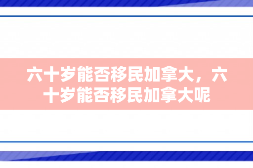 六十岁能否移民加拿大，六十岁能否移民加拿大呢