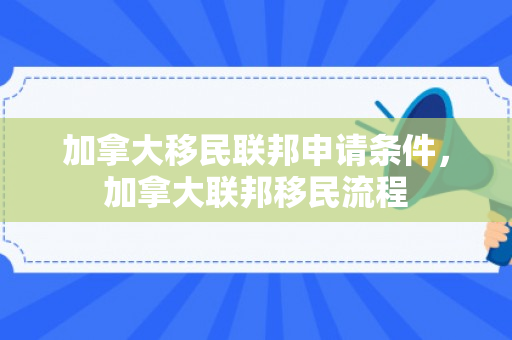 加拿大移民联邦申请条件，加拿大联邦移民流程