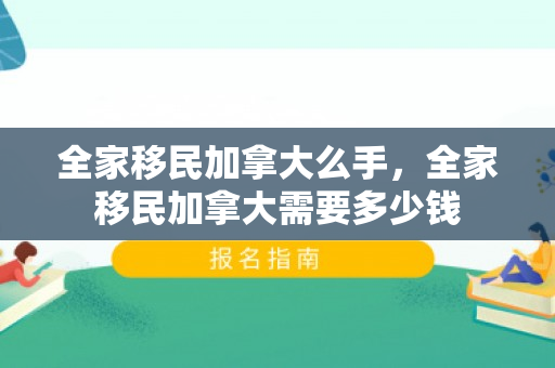 全家移民加拿大么手，全家移民加拿大需要多少钱