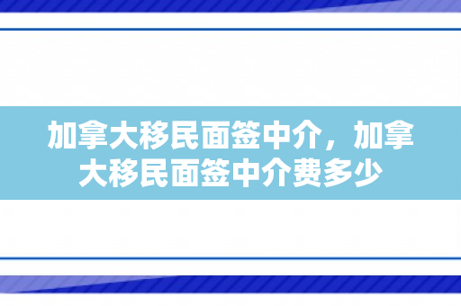 加拿大移民面签中介，加拿大移民面签中介费多少