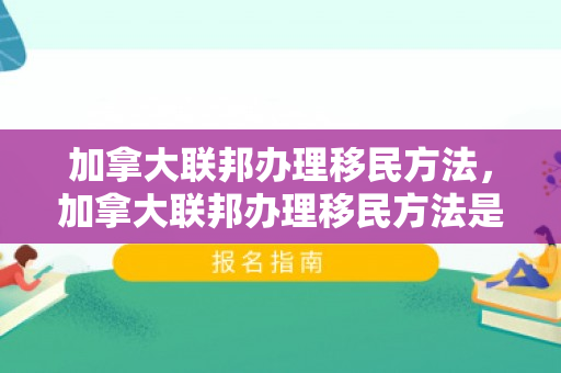 加拿大联邦办理移民方法，加拿大联邦办理移民方法是什么