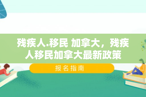 残疾人.移民 加拿大，残疾人移民加拿大最新政策