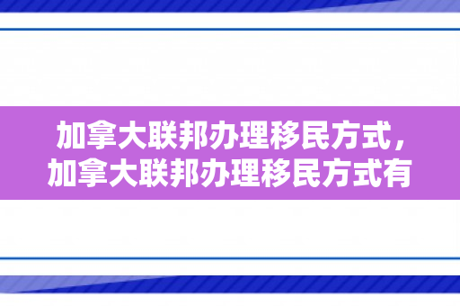 加拿大联邦办理移民方式，加拿大联邦办理移民方式有哪些