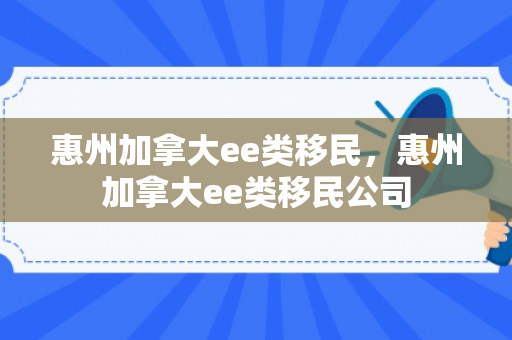 惠州加拿大ee类移民，惠州加拿大ee类移民公司