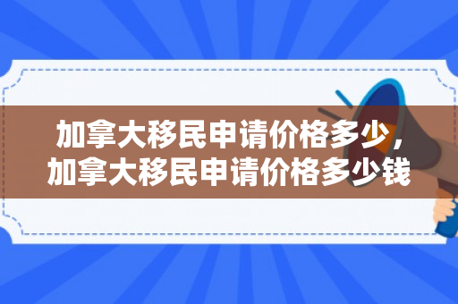 加拿大移民申请价格多少，加拿大移民申请价格多少钱