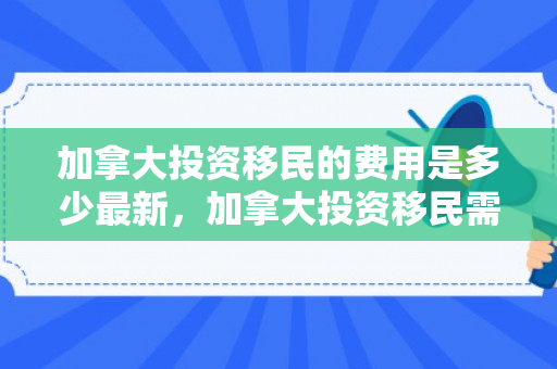 加拿大投资移民的费用是多少最新，加拿大投资移民需要多少钱?有什么条件?