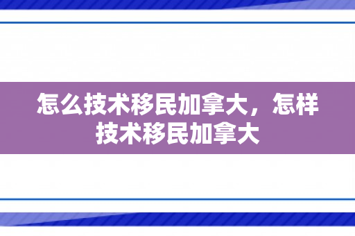 怎么技术移民加拿大，怎样技术移民加拿大