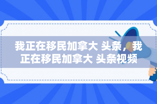 我正在移民加拿大 头条，我正在移民加拿大 头条视频