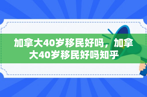 加拿大40岁移民好吗，加拿大40岁移民好吗知乎