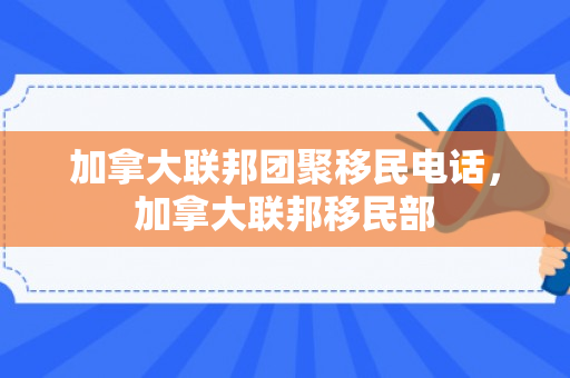 加拿大联邦团聚移民电话，加拿大联邦移民部