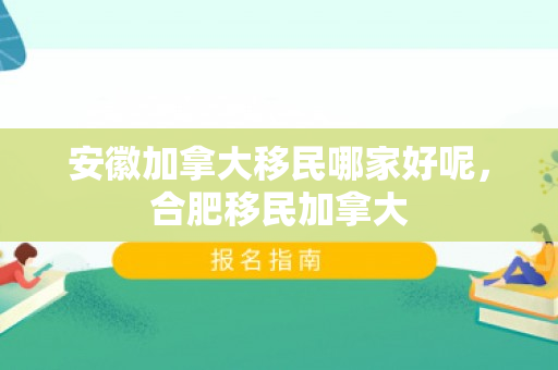 安徽加拿大移民哪家好呢，合肥移民加拿大