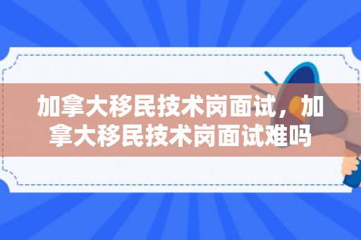 加拿大移民技术岗面试，加拿大移民技术岗面试难吗