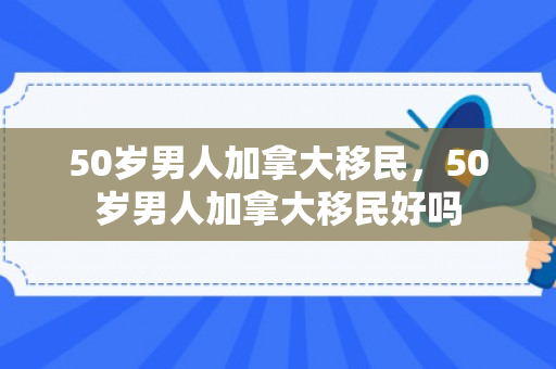 50岁男人加拿大移民，50岁男人加拿大移民好吗