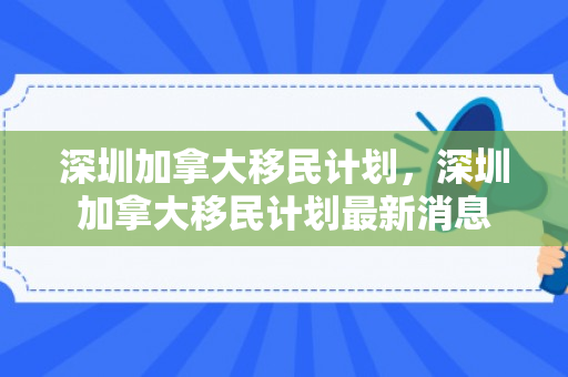 深圳加拿大移民计划，深圳加拿大移民计划最新消息
