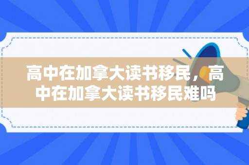 高中在加拿大读书移民，高中在加拿大读书移民难吗
