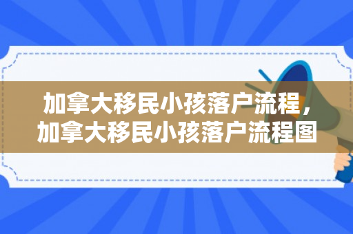 加拿大移民小孩落户流程，加拿大移民小孩落户流程图