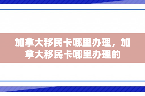 加拿大移民卡哪里办理，加拿大移民卡哪里办理的