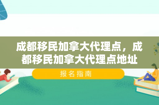 成都移民加拿大代理点，成都移民加拿大代理点地址