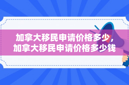 加拿大移民申请价格多少，加拿大移民申请价格多少钱