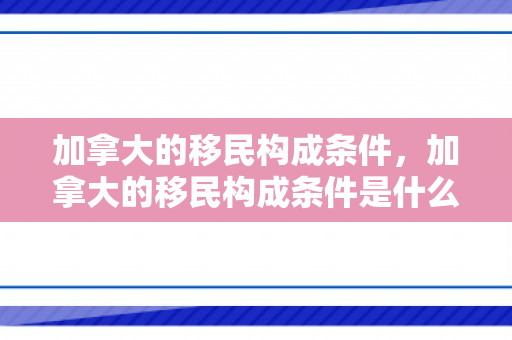 加拿大的移民构成条件，加拿大的移民构成条件是什么