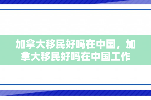 加拿大移民好吗在中国，加拿大移民好吗在中国工作