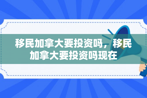 移民加拿大要投资吗，移民加拿大要投资吗现在