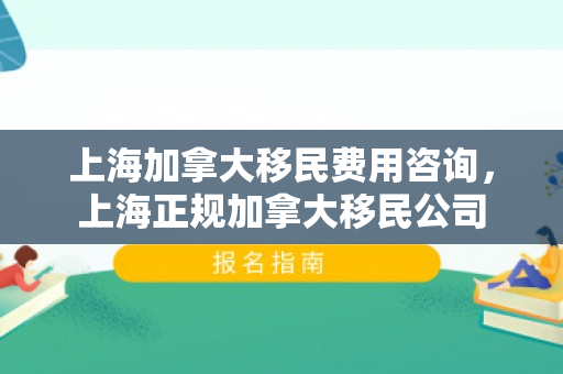 上海加拿大移民费用咨询，上海正规加拿大移民公司