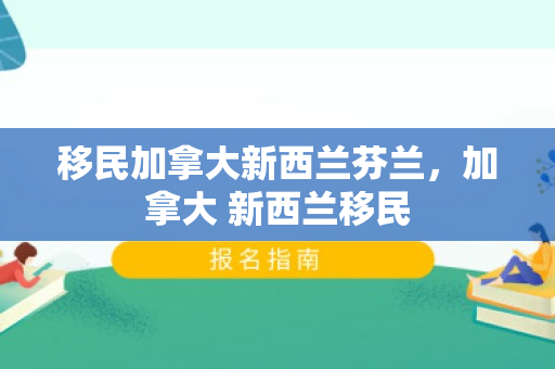 移民加拿大新西兰芬兰，加拿大 新西兰移民