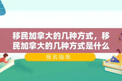 移民加拿大的几种方式，移民加拿大的几种方式是什么