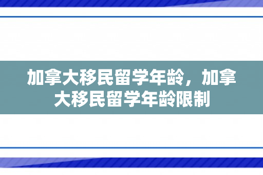加拿大移民留学年龄，加拿大移民留学年龄限制