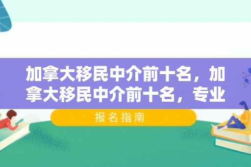 加拿大移民中介前十名，加拿大移民中介前十名，专业服务的领航者