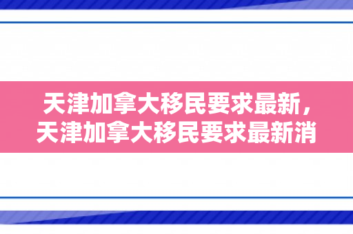 天津加拿大移民要求最新，天津加拿大移民要求最新消息