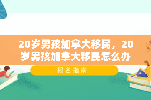 20岁男孩加拿大移民，20岁男孩加拿大移民怎么办