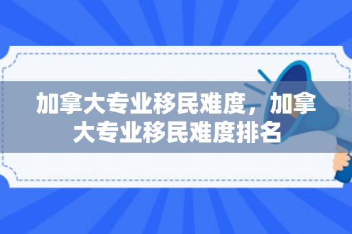 加拿大专业移民难度，加拿大专业移民难度排名