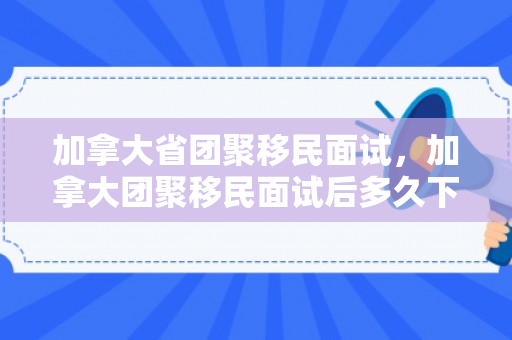 加拿大省团聚移民面试，加拿大团聚移民面试后多久下来