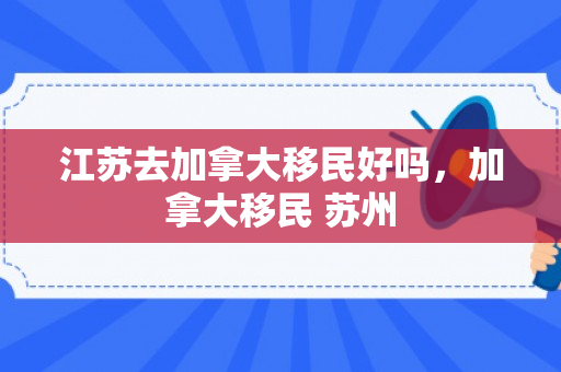 江苏去加拿大移民好吗，加拿大移民 苏州