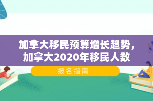 加拿大移民预算增长趋势，加拿大2020年移民人数