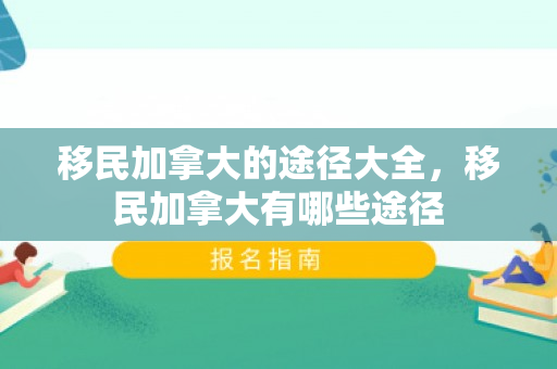 移民加拿大的途径大全，移民加拿大有哪些途径