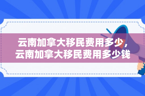 云南加拿大移民费用多少，云南加拿大移民费用多少钱
