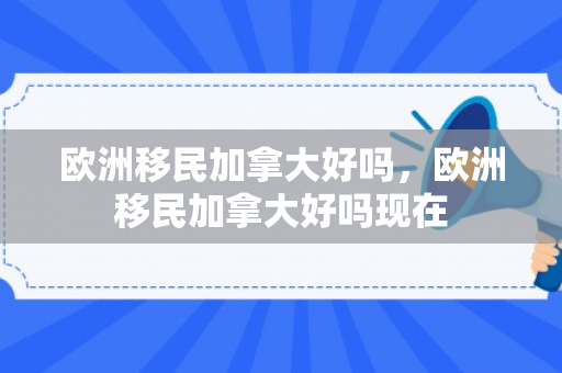 欧洲移民加拿大好吗，欧洲移民加拿大好吗现在