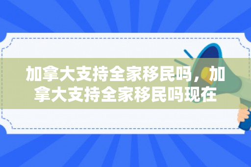 加拿大支持全家移民吗，加拿大支持全家移民吗现在