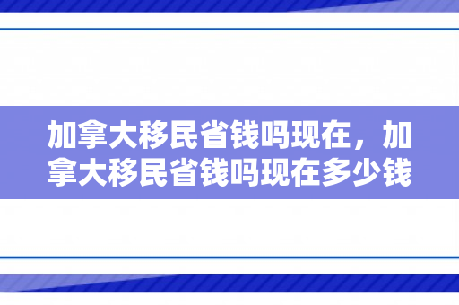 加拿大移民省钱吗现在，加拿大移民省钱吗现在多少钱
